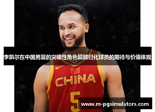 李凯尔在中国男篮的突破性角色超越归化球员的期待与价值体现