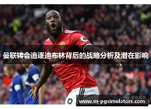 曼联转会追逐迪布林背后的战略分析及潜在影响