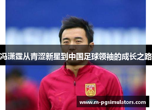 冯潇霆从青涩新星到中国足球领袖的成长之路