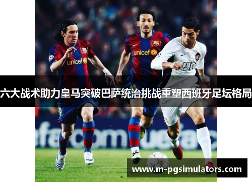 六大战术助力皇马突破巴萨统治挑战重塑西班牙足坛格局