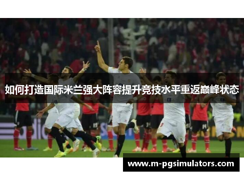 如何打造国际米兰强大阵容提升竞技水平重返巅峰状态