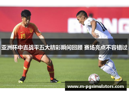 亚洲杯中吉战平五大精彩瞬间回顾 赛场亮点不容错过