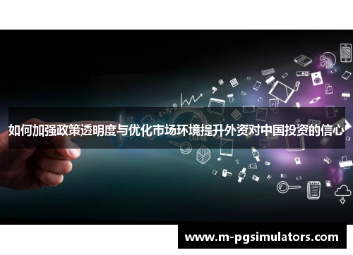 如何加强政策透明度与优化市场环境提升外资对中国投资的信心