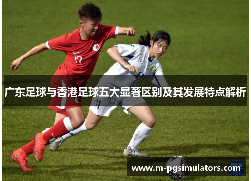 广东足球与香港足球五大显著区别及其发展特点解析
