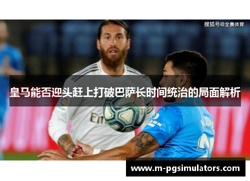 皇马能否迎头赶上打破巴萨长时间统治的局面解析