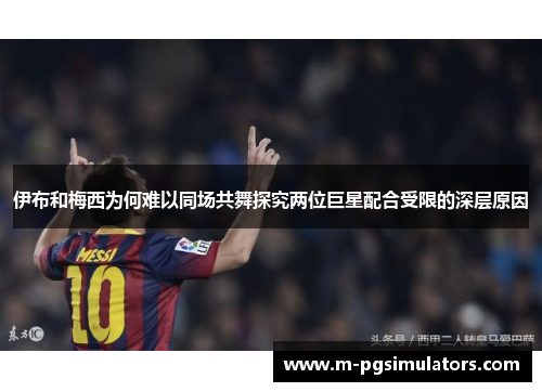 伊布和梅西为何难以同场共舞探究两位巨星配合受限的深层原因