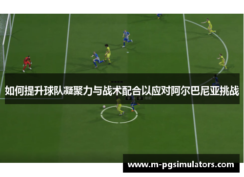 如何提升球队凝聚力与战术配合以应对阿尔巴尼亚挑战