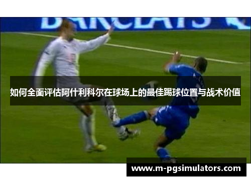 如何全面评估阿什利科尔在球场上的最佳踢球位置与战术价值