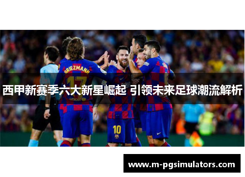 西甲新赛季六大新星崛起 引领未来足球潮流解析