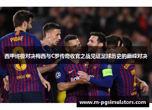 西甲终极对决梅西与C罗传奇收官之战见证足球历史的巅峰对决