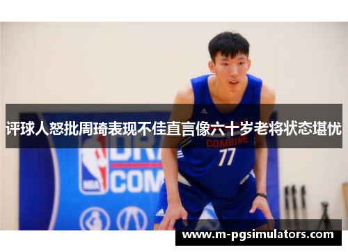 评球人怒批周琦表现不佳直言像六十岁老将状态堪忧