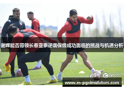 谢晖能否带领长春亚泰逆袭保级成功面临的挑战与机遇分析