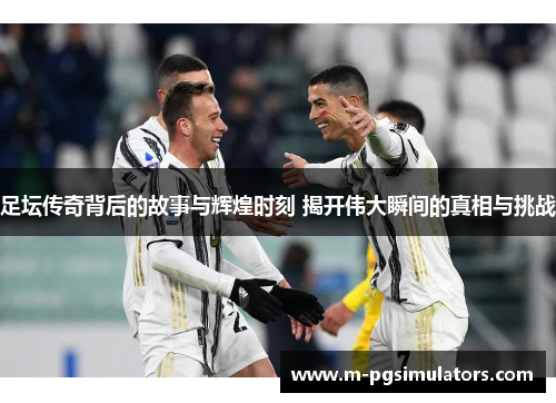 足坛传奇背后的故事与辉煌时刻 揭开伟大瞬间的真相与挑战 足坛传奇背后的故事与辉煌时刻 揭开伟大瞬间的真相与挑战