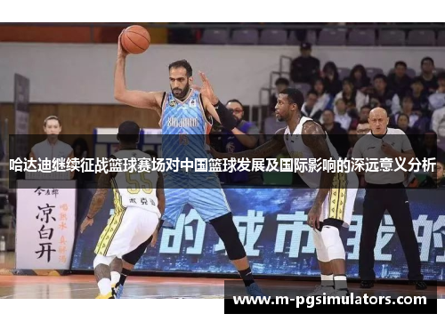 哈达迪继续征战篮球赛场对中国篮球发展及国际影响的深远意义分析