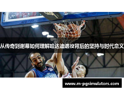 从传奇到谢幕如何理解哈达迪退役背后的坚持与时代意义