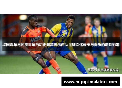 埃因青年与阿贾青年的历史渊源揭示两队足球文化传承与竞争的深刻影响 埃因青年与阿贾青年的历史渊源揭示两队足球文化传承与竞争的深刻影响