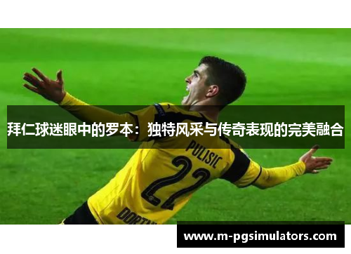 拜仁球迷眼中的罗本:独特风采与传奇表现的完美融合 拜仁球迷眼中的罗本:独特风采与传奇表现的完美融合