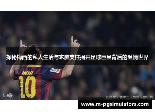 探秘梅西的私人生活与家庭支柱揭开足球巨星背后的温情世界