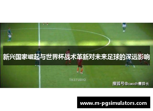 新兴国家崛起与世界杯战术革新对未来足球的深远影响 新兴国家崛起与世界杯战术革新对未来足球的深远影响