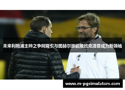 未来利物浦主帅之争阿隆索与图赫尔谁能接班克洛普成为新领袖