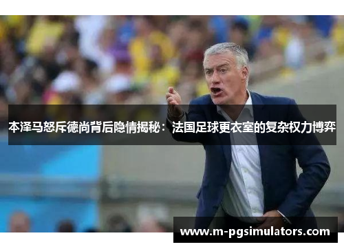 本泽马怒斥德尚背后隐情揭秘：法国足球更衣室的复杂权力博弈