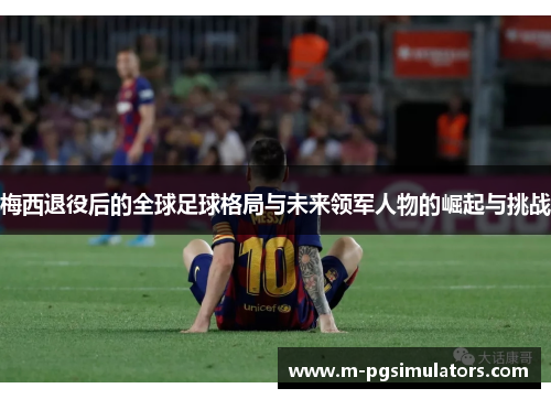 梅西退役后的全球足球格局与未来领军人物的崛起与挑战