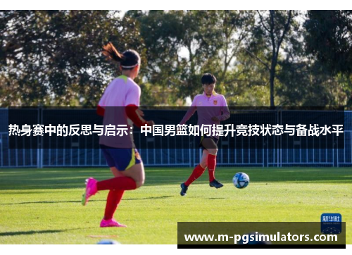 热身赛中的反思与启示：中国男篮如何提升竞技状态与备战水平
